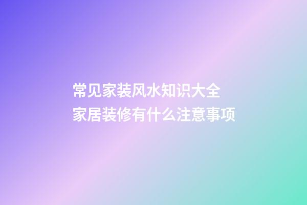 常见家装风水知识大全 家居装修有什么注意事项